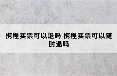 携程买票可以退吗 携程买票可以随时退吗